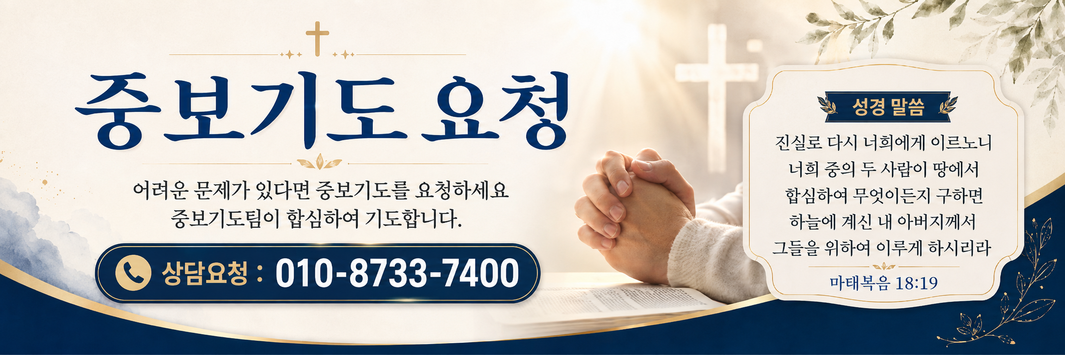 중보기도 요청. 어려운 문제가 있다면 중보기도를 요청하세요. 중보기도팀이 합심하여 기도합니다. 상담요청: 010-8733-7400. 성경 말씀: 진실로 다시 너희에게 이르노니 너희 중의 두 사람이 땅에서 합심하여 무엇이든지 구하면 하늘에 계신 내 아버지께서 그들을 위하여 이루게 하시리라. 마태복음18:19.